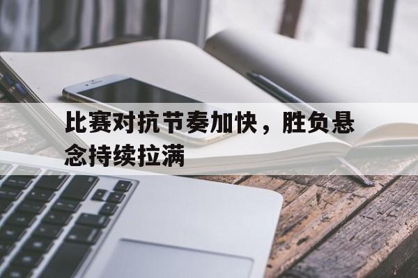 比赛对抗节奏加快，胜负悬念持续拉满的简单介绍